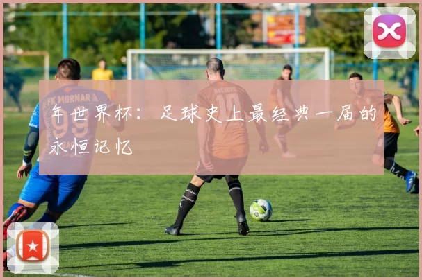 年世界杯:足球史上最经典一届的永恒记忆