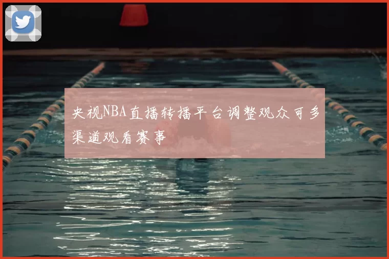 央视NBA直播转播平台调整观众可多渠道观看赛事