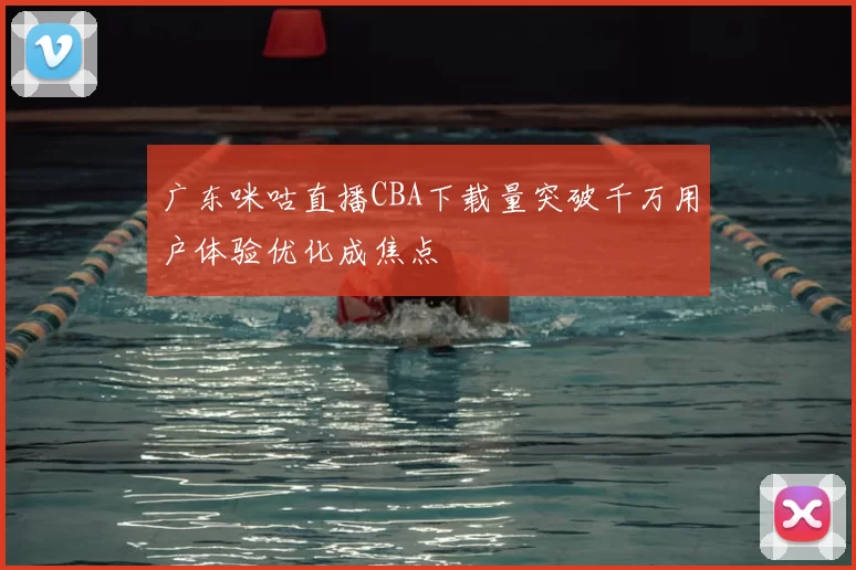 广东咪咕直播CBA下载量突破千万用户体验优化成焦点