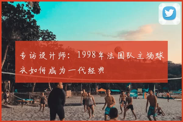 专访设计师:1998年法国队主场球衣如何成为一代经典