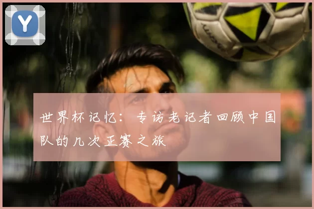 世界杯记忆:专访老记者回顾中国队的几次正赛之旅
