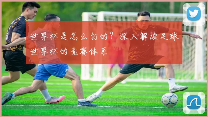 世界杯是怎么打的?深入解读足球世界杯的竞赛体系