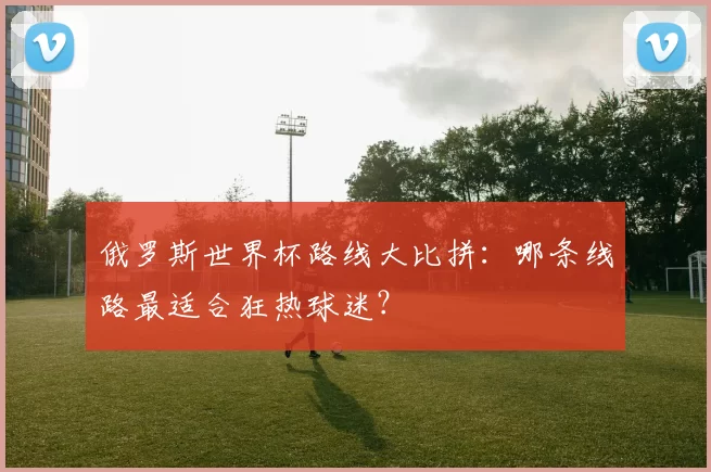 俄罗斯世界杯路线大比拼:哪条线路最适合狂热球迷?