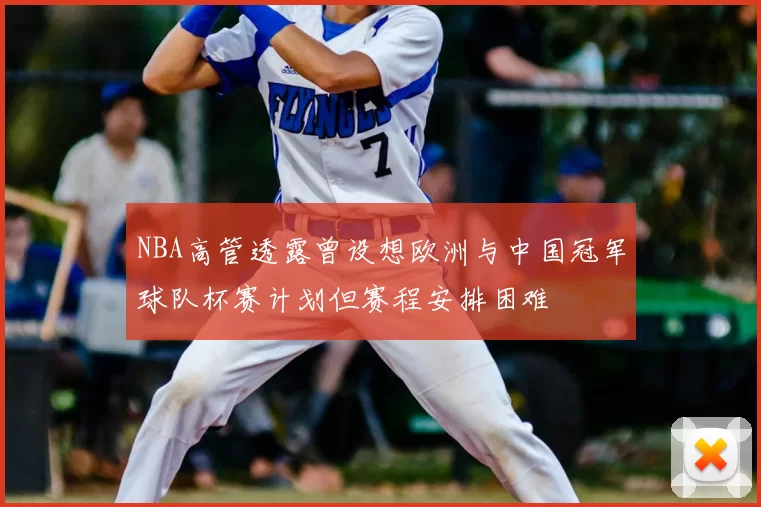NBA高管透露曾设想欧洲与中国冠军球队杯赛计划但赛程安排困难