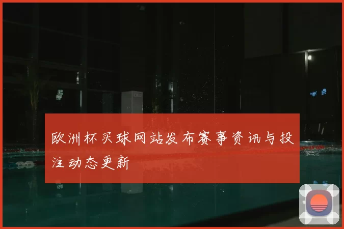 欧洲杯买球网站发布赛事资讯与投注动态更新