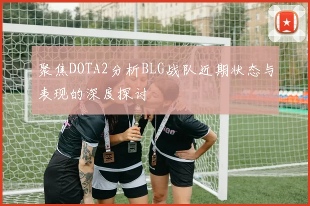 聚焦DOTA2分析BLG战队近期状态与表现的深度探讨