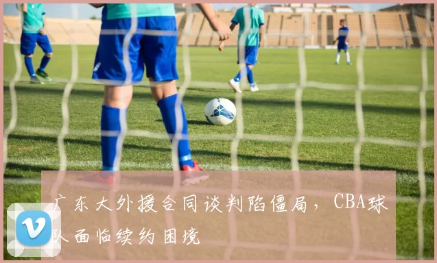 广东大外援合同谈判陷僵局，CBA球队面临续约困境