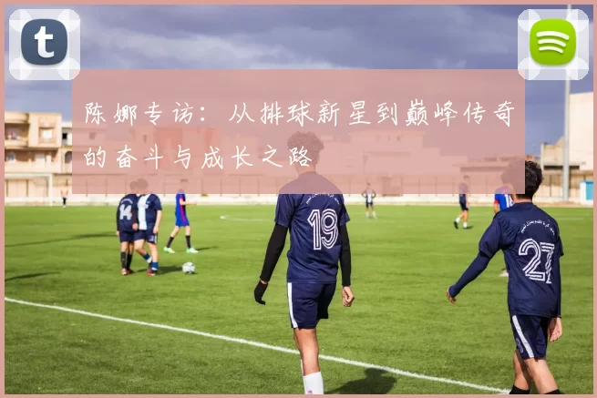 陈娜专访:从排球新星到巅峰传奇的奋斗与成长之路