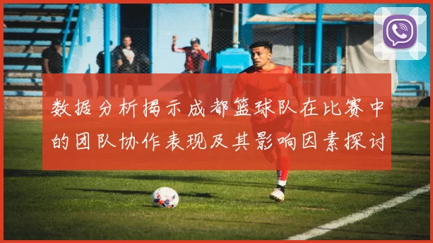 数据分析揭示成都篮球队在比赛中的团队协作表现及其影响因素探讨