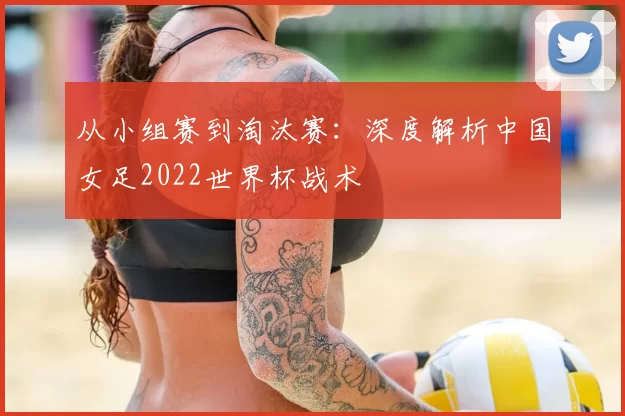 从小组赛到淘汰赛:深度解析中国女足2022世界杯战术