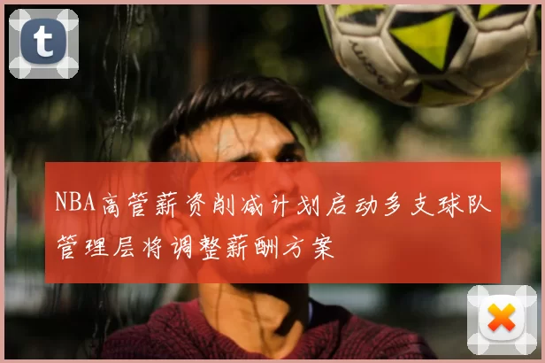 NBA高管薪资削减计划启动多支球队管理层将调整薪酬方案