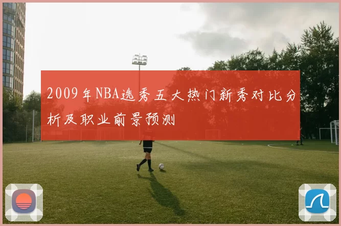 2009年NBA选秀五大热门新秀对比分析及职业前景预测
