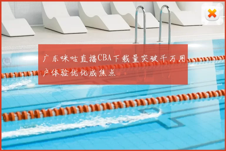 广东咪咕直播CBA下载量突破千万用户体验优化成焦点