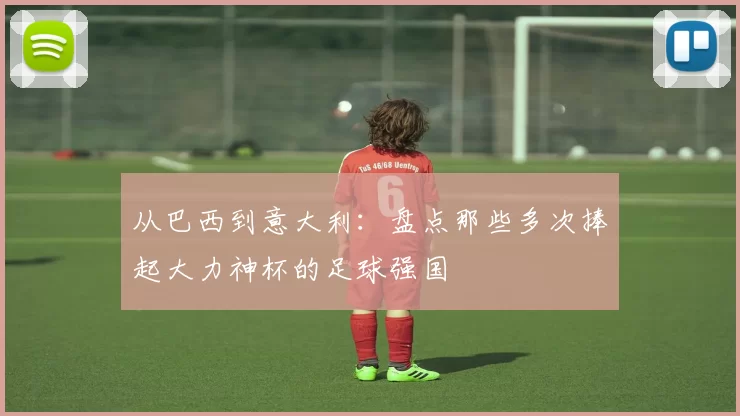 从巴西到意大利:盘点那些多次捧起大力神杯的足球强国