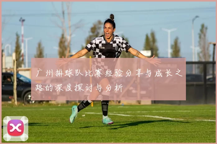 广州排球队比赛经验分享与成长之路的深度探讨与分析