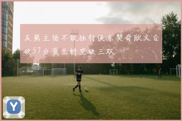 灰熊主场不敌独行侠东契奇欧文合砍57分莫兰特空砍三双