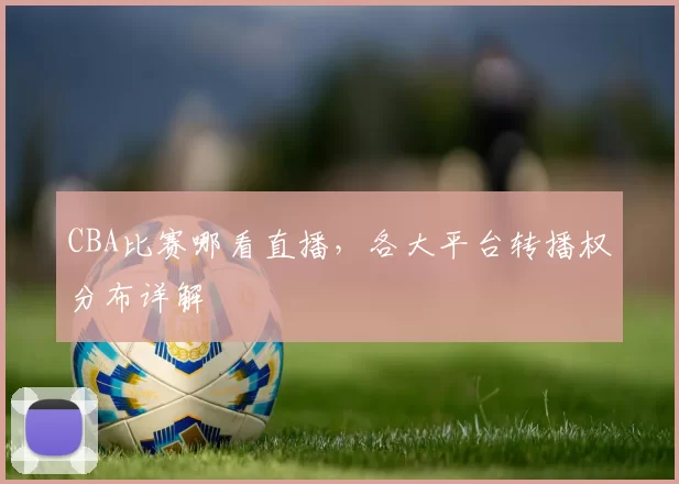 CBA比赛哪看直播,各大平台转播权分布详解