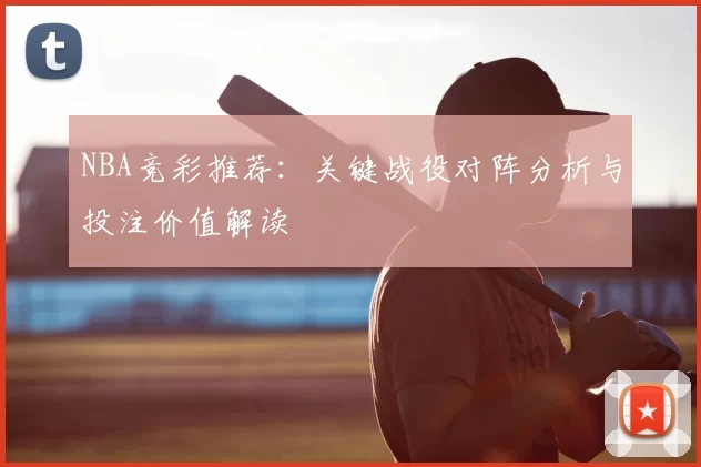 NBA竞彩推荐:关键战役对阵分析与投注价值解读