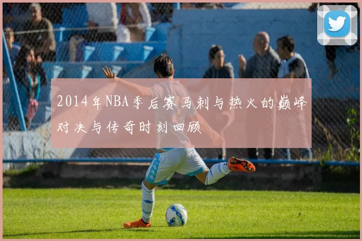 2014年NBA季后赛马刺与热火的巅峰对决与传奇时刻回顾
