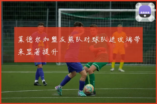莱德尔加盟灰熊队对球队进攻端带来显著提升