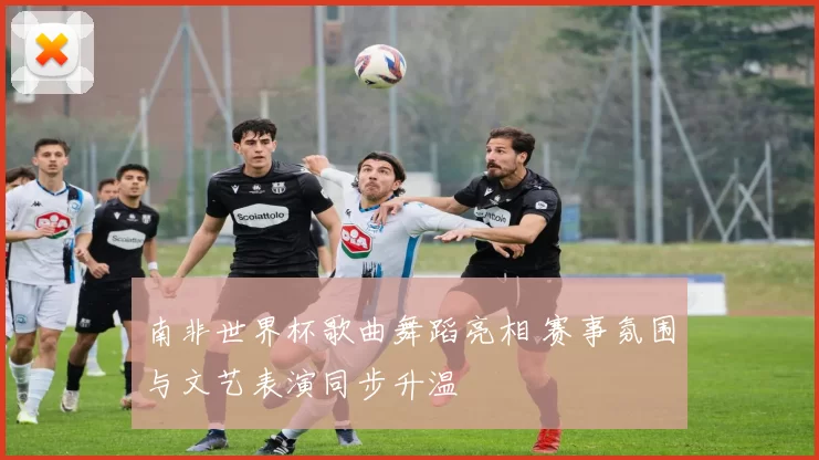南非世界杯歌曲舞蹈亮相 赛事氛围与文艺表演同步升温