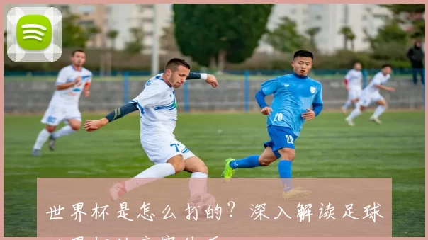 世界杯是怎么打的？深入解读足球世界杯的竞赛体系