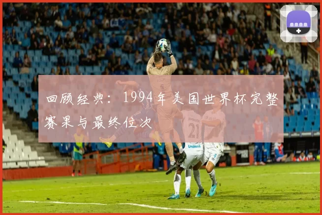 回顾经典：1994年美国世界杯完整赛果与最终位次
