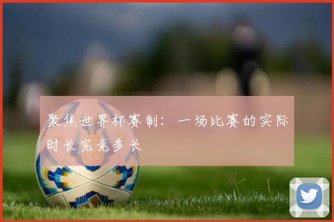 聚焦世界杯赛制:一场比赛的实际时长究竟多长
