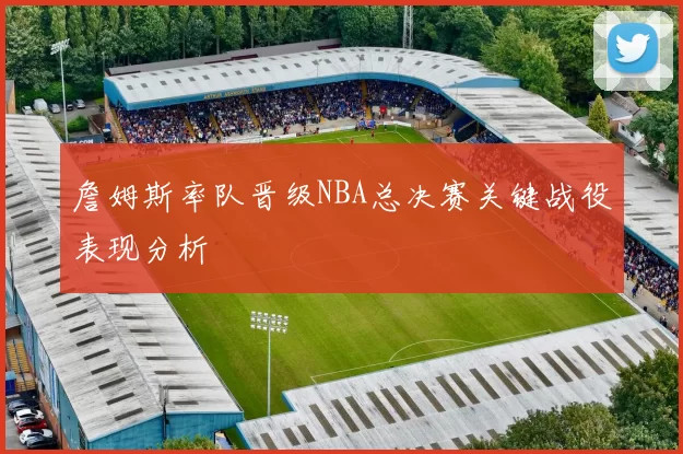 詹姆斯率队晋级NBA总决赛关键战役表现分析