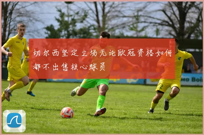 切尔西坚定立场无论欧冠资格如何都不出售核心球员