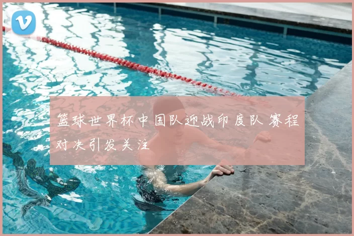 篮球世界杯中国队迎战印度队 赛程对决引发关注
