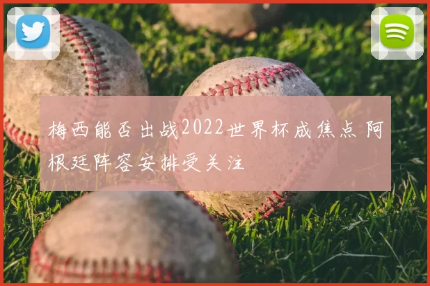 梅西能否出战2022世界杯成焦点 阿根廷阵容安排受关注