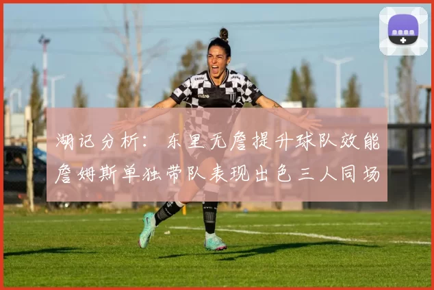 湖记分析:东里无詹提升球队效能詹姆斯单独带队表现出色三人同场反而下滑