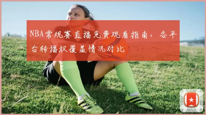 NBA常规赛直播免费观看指南，各平台转播权覆盖情况对比