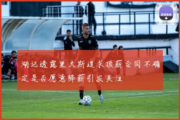 湖记透露里夫斯追求顶薪合同不确定是否愿意降薪引发关注