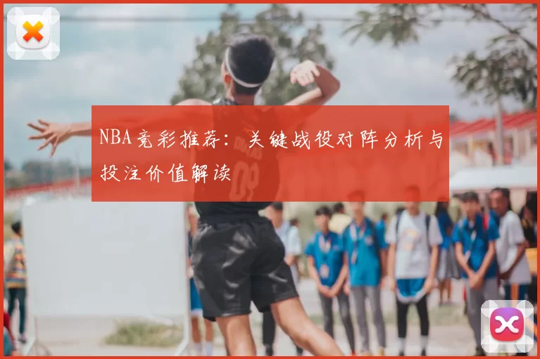 NBA竞彩推荐:关键战役对阵分析与投注价值解读