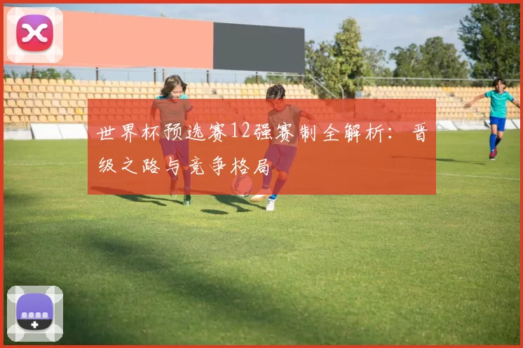 世界杯预选赛12强赛制全解析：晋级之路与竞争格局