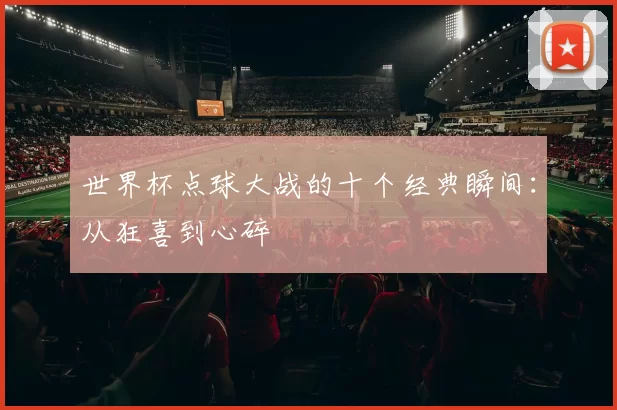 世界杯点球大战的十个经典瞬间:从狂喜到心碎