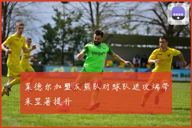 莱德尔加盟灰熊队对球队进攻端带来显著提升