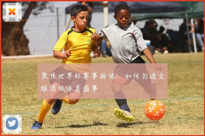 聚焦世界杯赛事排场:如何打造全球顶级体育盛事