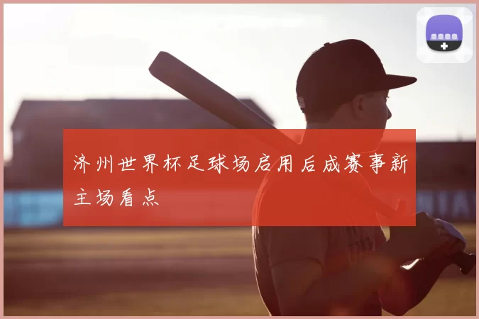 济州世界杯足球场启用后成赛事新主场看点