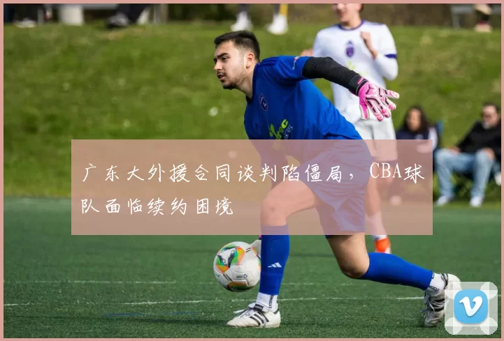 广东大外援合同谈判陷僵局，CBA球队面临续约困境