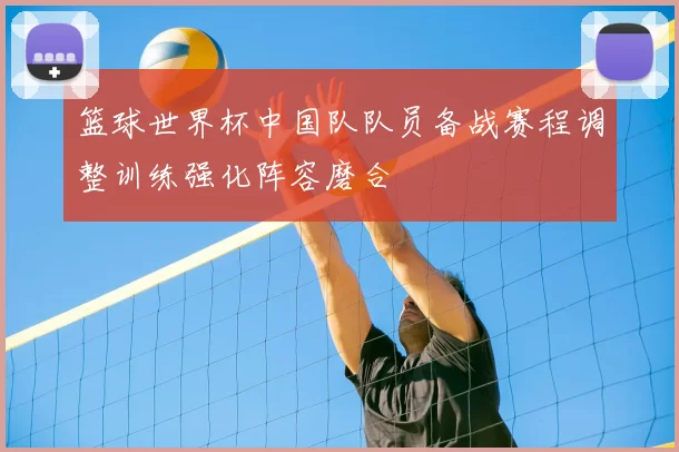 篮球世界杯中国队队员备战赛程调整训练强化阵容磨合