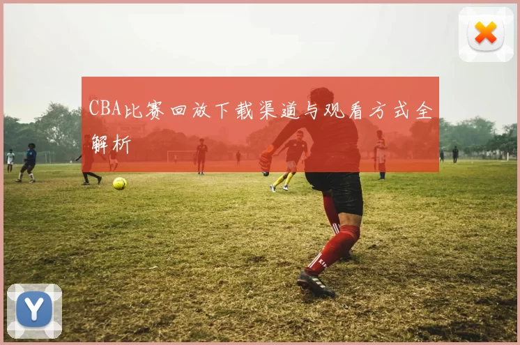 CBA比赛回放下载渠道与观看方式全解析
