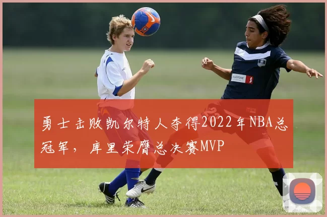 勇士击败凯尔特人夺得2022年NBA总冠军，库里荣膺总决赛MVP