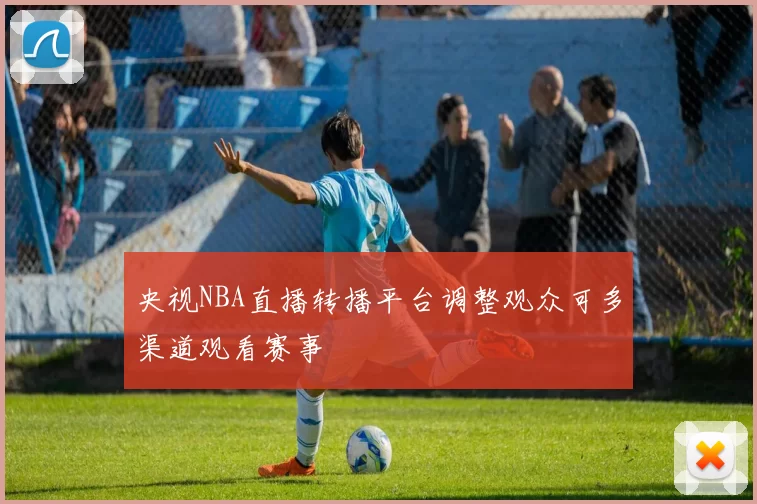 央视NBA直播转播平台调整观众可多渠道观看赛事