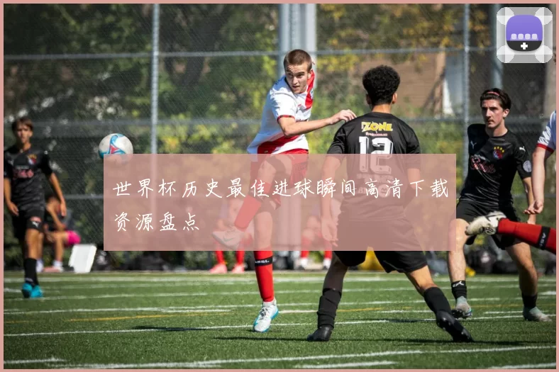 世界杯历史最佳进球瞬间高清下载资源盘点