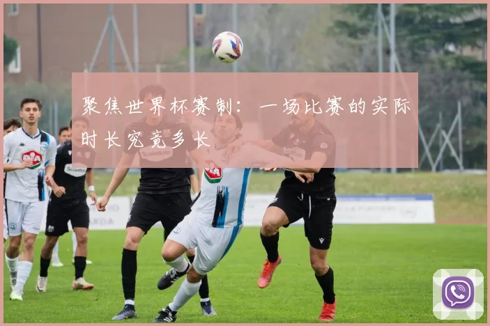 聚焦世界杯赛制:一场比赛的实际时长究竟多长
