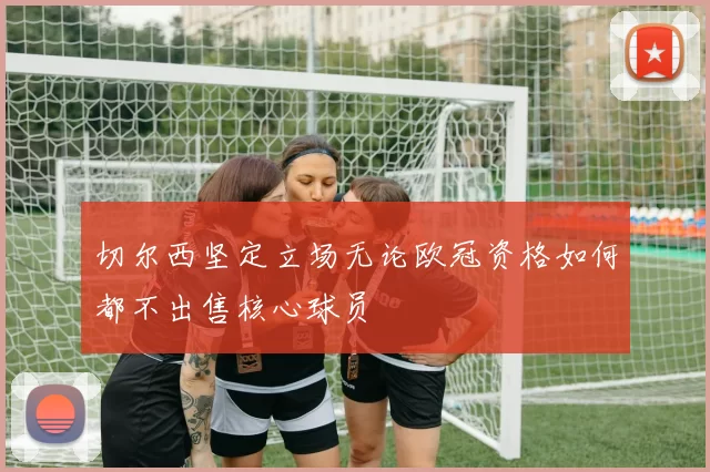 切尔西坚定立场无论欧冠资格如何都不出售核心球员