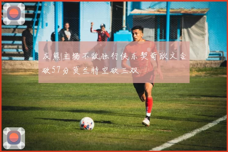灰熊主场不敌独行侠东契奇欧文合砍57分莫兰特空砍三双